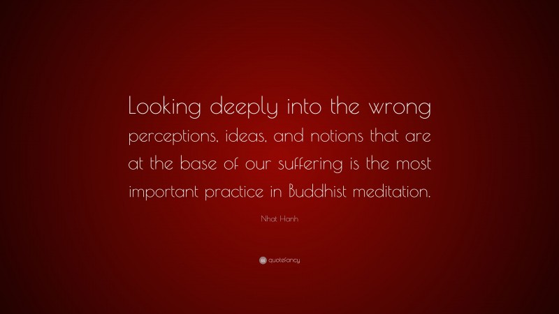 Nhat Hanh Quote: “Looking deeply into the wrong perceptions, ideas, and notions that are at the base of our suffering is the most important practice in Buddhist meditation.”