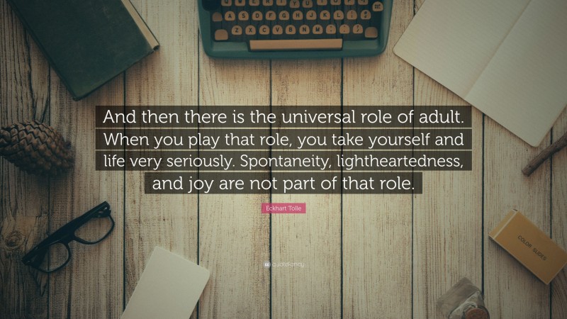 Eckhart Tolle Quote: “And then there is the universal role of adult. When you play that role, you take yourself and life very seriously. Spontaneity, lightheartedness, and joy are not part of that role.”