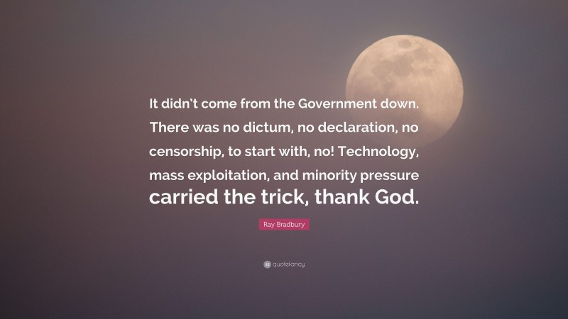 Ray Bradbury Quote: “It didn’t come from the Government down. There was no dictum, no declaration, no censorship, to start with, no! Technology, mass exploitation, and minority pressure carried the trick, thank God.”