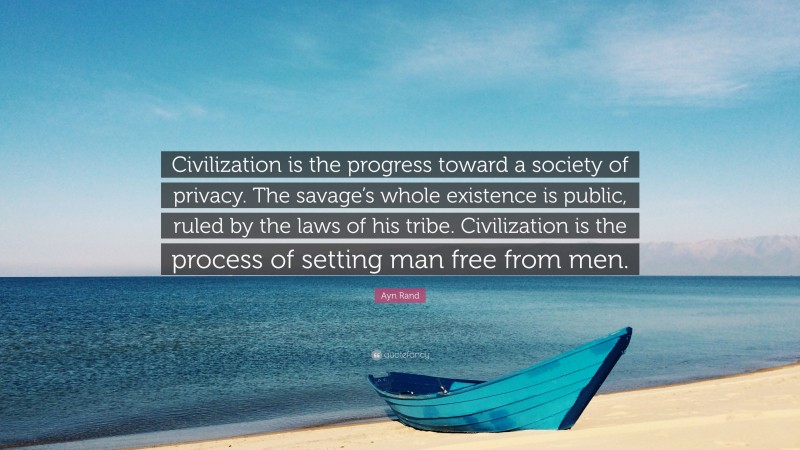 Ayn Rand Quote: “Civilization is the progress toward a society of privacy. The savage’s whole existence is public, ruled by the laws of his tribe. Civilization is the process of setting man free from men.”