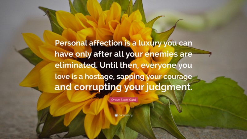 Orson Scott Card Quote: “Personal affection is a luxury you can have only after all your enemies are eliminated. Until then, everyone you love is a hostage, sapping your courage and corrupting your judgment.”