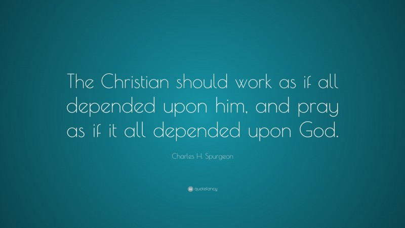 Charles H. Spurgeon Quote: “The Christian should work as if all depended upon him, and pray as if it all depended upon God.”