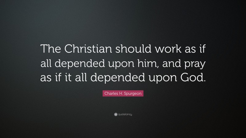 Charles H. Spurgeon Quote: “The Christian should work as if all depended upon him, and pray as if it all depended upon God.”