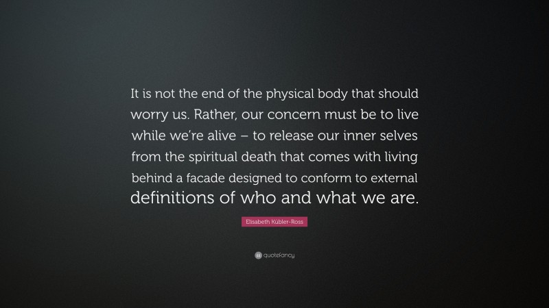 Elisabeth Kübler-Ross Quote: “It is not the end of the physical body that should worry us. Rather, our concern must be to live while we’re alive – to release our inner selves from the spiritual death that comes with living behind a facade designed to conform to external definitions of who and what we are.”