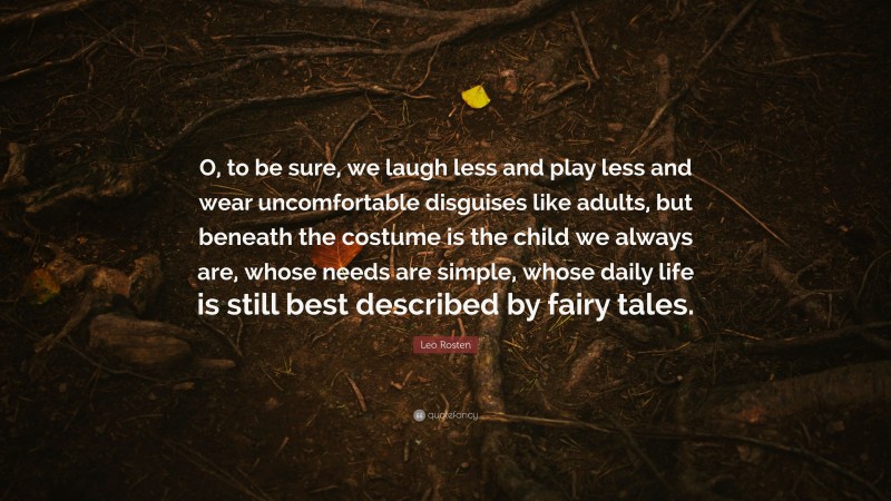Leo Rosten Quote: “O, to be sure, we laugh less and play less and wear uncomfortable disguises like adults, but beneath the costume is the child we always are, whose needs are simple, whose daily life is still best described by fairy tales.”