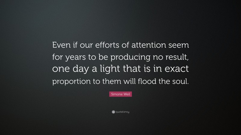 Simone Weil Quote: “Even if our efforts of attention seem for years to be producing no result, one day a light that is in exact proportion to them will flood the soul.”