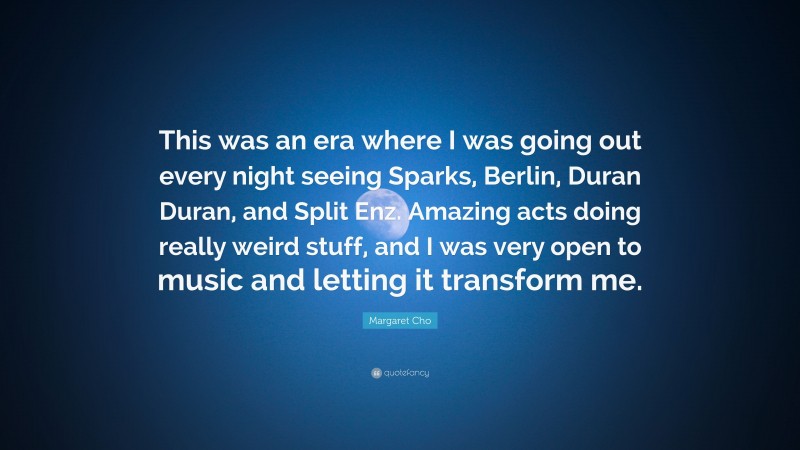 Margaret Cho Quote: “This was an era where I was going out every night seeing Sparks, Berlin, Duran Duran, and Split Enz. Amazing acts doing really weird stuff, and I was very open to music and letting it transform me.”