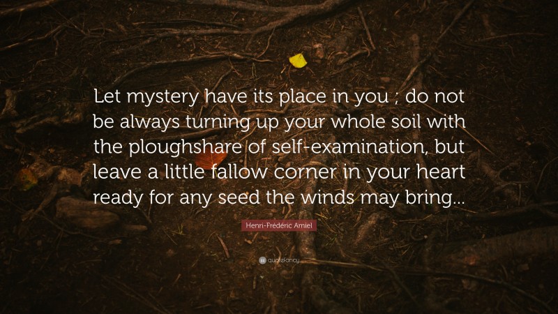 Henri-Frédéric Amiel Quote: “Let mystery have its place in you ; do not be always turning up your whole soil with the ploughshare of self-examination, but leave a little fallow corner in your heart ready for any seed the winds may bring...”
