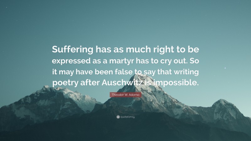 Theodor W. Adorno Quote: “Suffering has as much right to be expressed as a martyr has to cry out. So it may have been false to say that writing poetry after Auschwitz is impossible.”