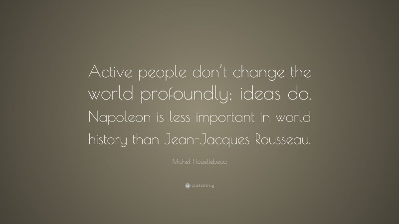 Michel Houellebecq Quote: “Active people don’t change the world profoundly; ideas do. Napoleon is less important in world history than Jean-Jacques Rousseau.”
