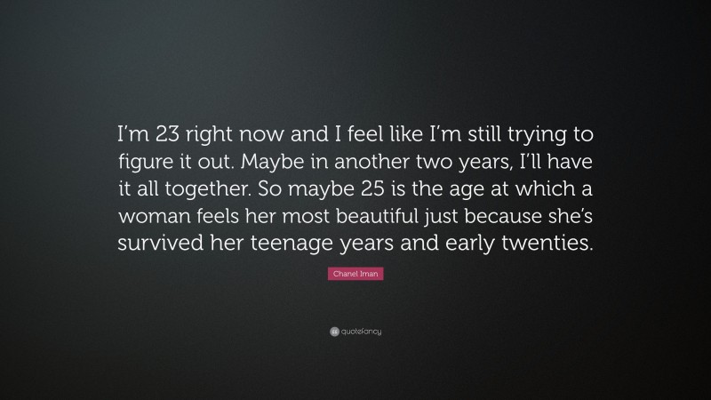 Chanel Iman Quote: “I’m 23 right now and I feel like I’m still trying to figure it out. Maybe in another two years, I’ll have it all together. So maybe 25 is the age at which a woman feels her most beautiful just because she’s survived her teenage years and early twenties.”