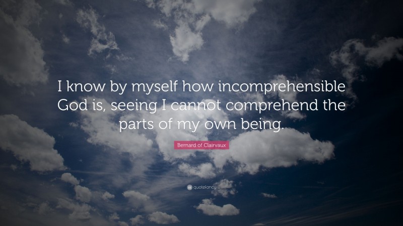 Bernard of Clairvaux Quote: “I know by myself how incomprehensible God is, seeing I cannot comprehend the parts of my own being.”