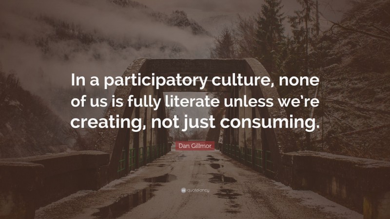 Dan Gillmor Quote: “In a participatory culture, none of us is fully literate unless we’re creating, not just consuming.”