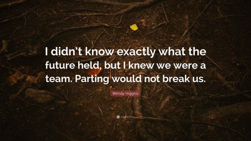 Wendy Higgins Quote: “I didn’t know exactly what the future held, but I knew we were a team. Parting would not break us.”