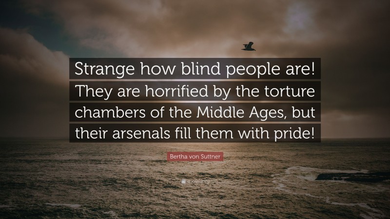 Bertha von Suttner Quote: “Strange how blind people are! They are horrified by the torture chambers of the Middle Ages, but their arsenals fill them with pride!”