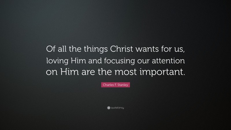 Charles F. Stanley Quote: “Of all the things Christ wants for us, loving Him and focusing our attention on Him are the most important.”