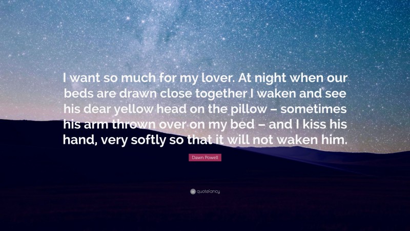 Dawn Powell Quote: “I want so much for my lover. At night when our beds are drawn close together I waken and see his dear yellow head on the pillow – sometimes his arm thrown over on my bed – and I kiss his hand, very softly so that it will not waken him.”