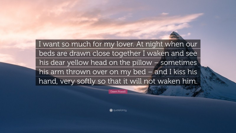 Dawn Powell Quote: “I want so much for my lover. At night when our beds are drawn close together I waken and see his dear yellow head on the pillow – sometimes his arm thrown over on my bed – and I kiss his hand, very softly so that it will not waken him.”