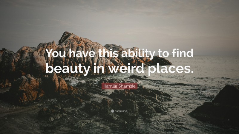 Kamila Shamsie Quote: “You have this ability to find beauty in weird places.”