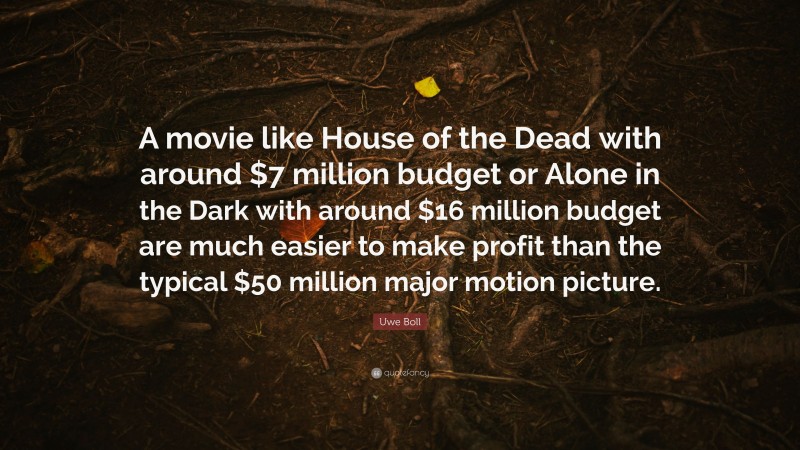 Uwe Boll Quote: “A movie like House of the Dead with around $7 million budget or Alone in the Dark with around $16 million budget are much easier to make profit than the typical $50 million major motion picture.”