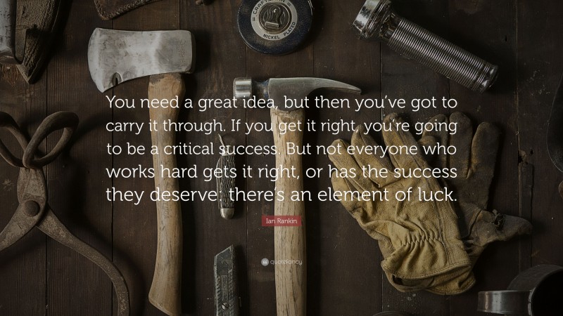 Ian Rankin Quote: “You need a great idea, but then you’ve got to carry it through. If you get it right, you’re going to be a critical success. But not everyone who works hard gets it right, or has the success they deserve: there’s an element of luck.”