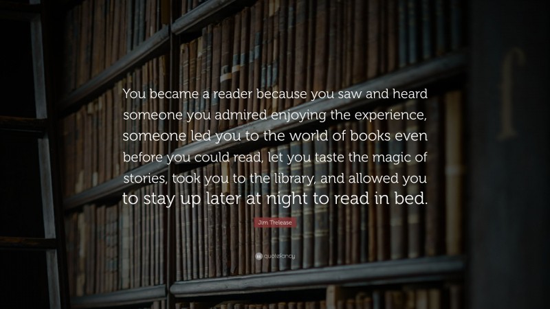 Jim Trelease Quote: “You became a reader because you saw and heard someone you admired enjoying the experience, someone led you to the world of books even before you could read, let you taste the magic of stories, took you to the library, and allowed you to stay up later at night to read in bed.”