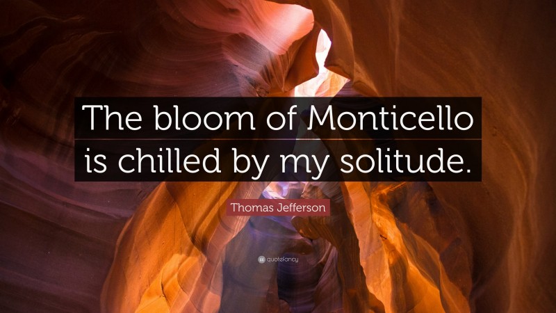 Thomas Jefferson Quote: “The bloom of Monticello is chilled by my solitude.”