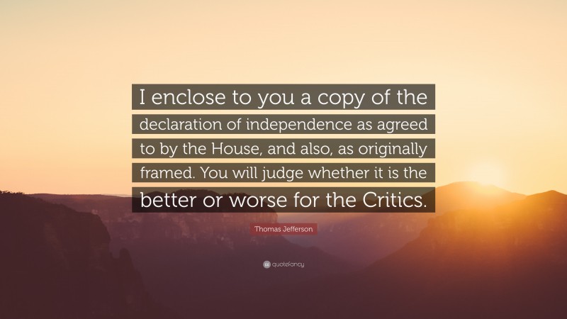 Thomas Jefferson Quote: “I enclose to you a copy of the declaration of independence as agreed to by the House, and also, as originally framed. You will judge whether it is the better or worse for the Critics.”