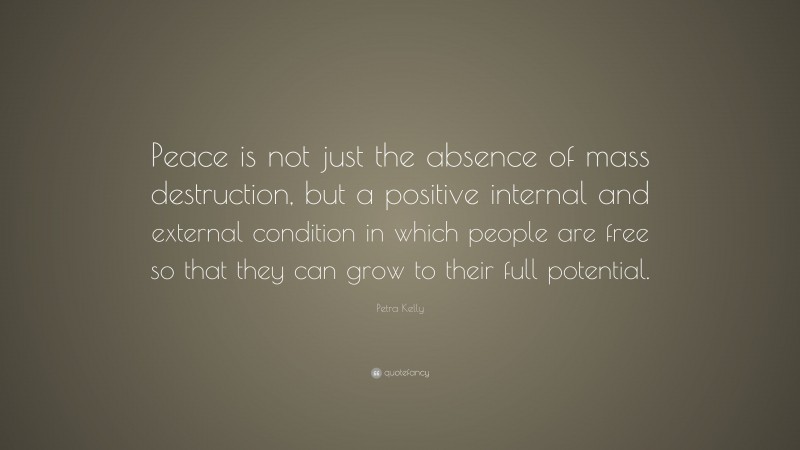 Petra Kelly Quote: “Peace is not just the absence of mass destruction, but a positive internal and external condition in which people are free so that they can grow to their full potential.”