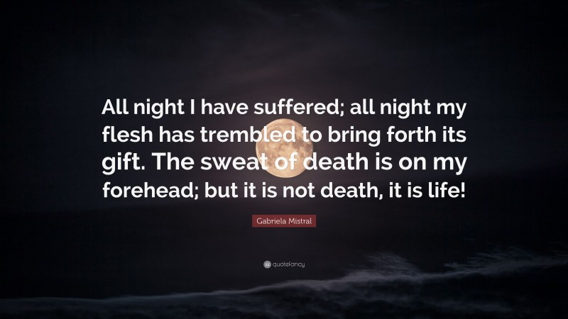 Gabriela Mistral Quote: “All night I have suffered; all night my flesh has trembled to bring forth its gift. The sweat of death is on my forehead; but it is not death, it is life!”