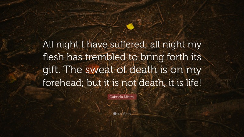 Gabriela Mistral Quote: “All night I have suffered; all night my flesh has trembled to bring forth its gift. The sweat of death is on my forehead; but it is not death, it is life!”