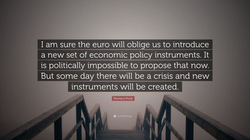 Romano Prodi Quote: “I am sure the euro will oblige us to introduce a new set of economic policy instruments. It is politically impossible to propose that now. But some day there will be a crisis and new instruments will be created.”
