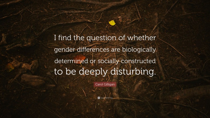 Carol Gilligan Quote: “I find the question of whether gender differences are biologically determined or socially constructed to be deeply disturbing.”
