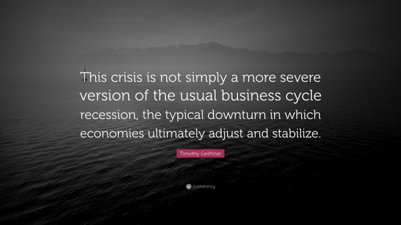 Timothy Geithner Quote: “This crisis is not simply a more severe version of the usual business cycle recession, the typical downturn in which economies ultimately adjust and stabilize.”