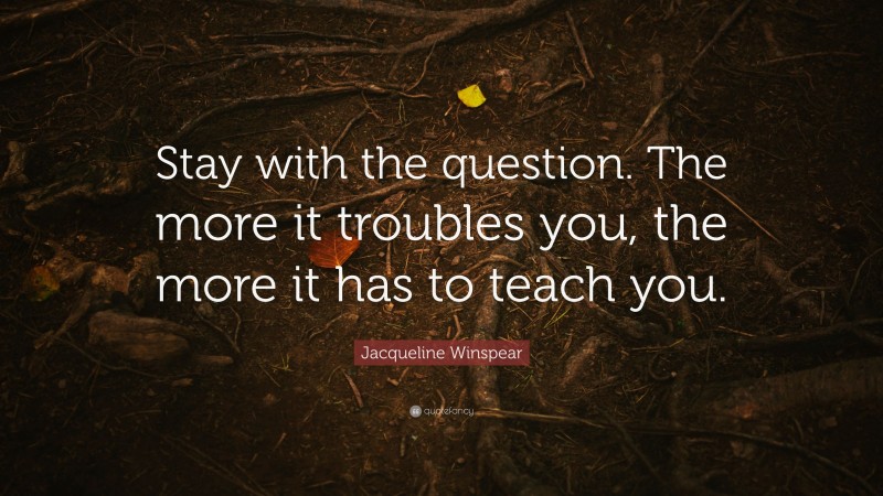 Jacqueline Winspear Quote: “Stay with the question. The more it troubles you, the more it has to teach you.”