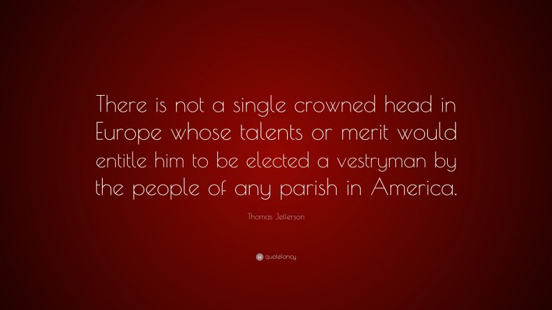 Thomas Jefferson Quote: “There is not a single crowned head in Europe whose talents or merit would entitle him to be elected a vestryman by the people of any parish in America.”