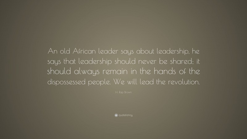 H. Rap Brown Quote: “An old African leader says about leadership, he says that leadership should never be shared; it should always remain in the hands of the dispossessed people. We will lead the revolution.”