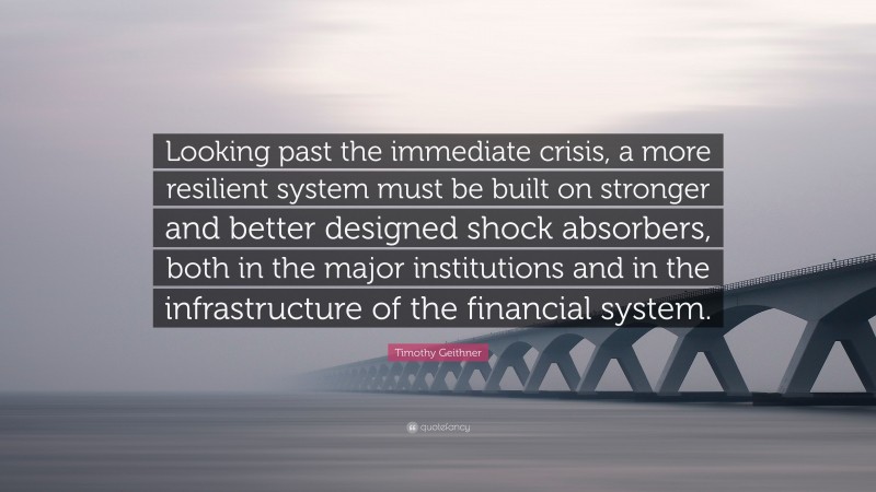 Timothy Geithner Quote: “Looking past the immediate crisis, a more resilient system must be built on stronger and better designed shock absorbers, both in the major institutions and in the infrastructure of the financial system.”