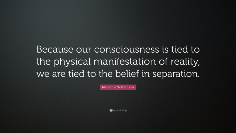 Marianne Williamson Quote: “Because our consciousness is tied to the physical manifestation of reality, we are tied to the belief in separation.”