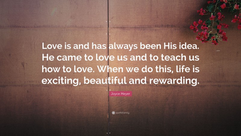Joyce Meyer Quote: “Love is and has always been His idea. He came to love us and to teach us how to love. When we do this, life is exciting, beautiful and rewarding.”