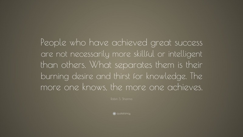 Robin S. Sharma Quote: “People who have achieved great success are not necessarily more skillful or intelligent than others. What separates them is their burning desire and thirst for knowledge. The more one knows, the more one achieves.”