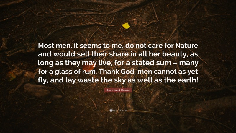 Henry David Thoreau Quote: “Most men, it seems to me, do not care for Nature and would sell their share in all her beauty, as long as they may live, for a stated sum – many for a glass of rum. Thank God, men cannot as yet fly, and lay waste the sky as well as the earth!”