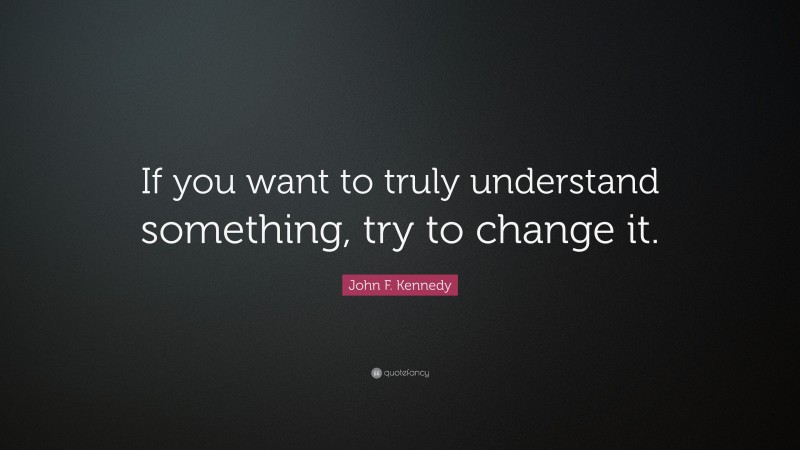 John F. Kennedy Quote: “If you want to truly understand something, try to change it.”