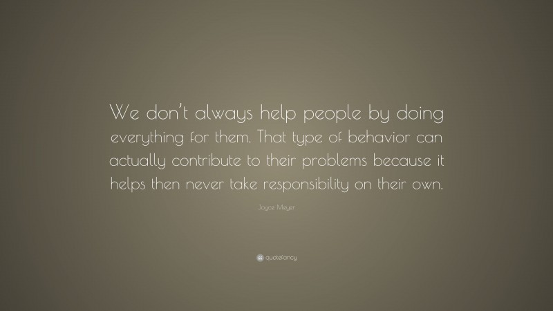 Joyce Meyer Quote: “We don’t always help people by doing everything for them. That type of behavior can actually contribute to their problems because it helps then never take responsibility on their own.”