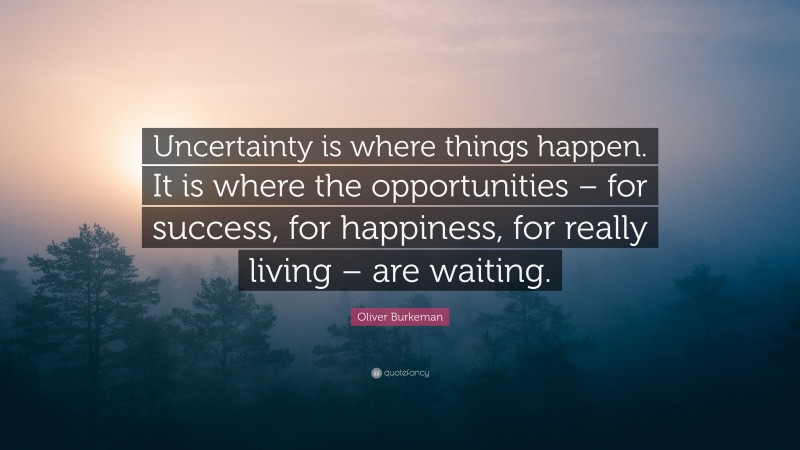 Oliver Burkeman Quote: “Uncertainty is where things happen. It is where the opportunities – for success, for happiness, for really living – are waiting.”