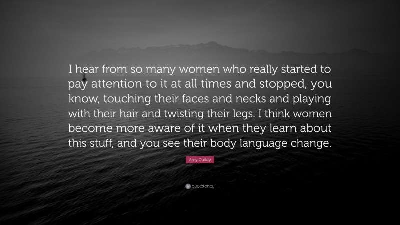 Amy Cuddy Quote: “I hear from so many women who really started to pay attention to it at all times and stopped, you know, touching their faces and necks and playing with their hair and twisting their legs. I think women become more aware of it when they learn about this stuff, and you see their body language change.”