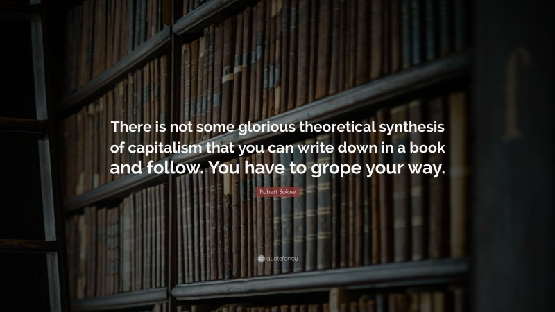 Robert Solow Quote: “There is not some glorious theoretical synthesis of capitalism that you can write down in a book and follow. You have to grope your way.”