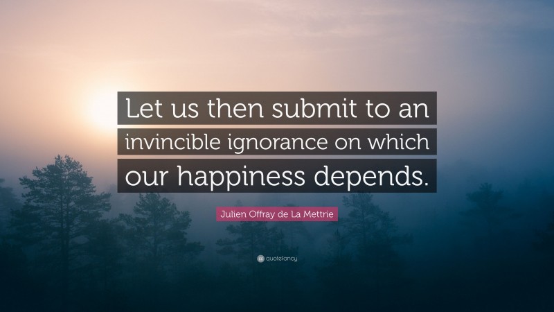 Julien Offray de La Mettrie Quote: “Let us then submit to an invincible ignorance on which our happiness depends.”