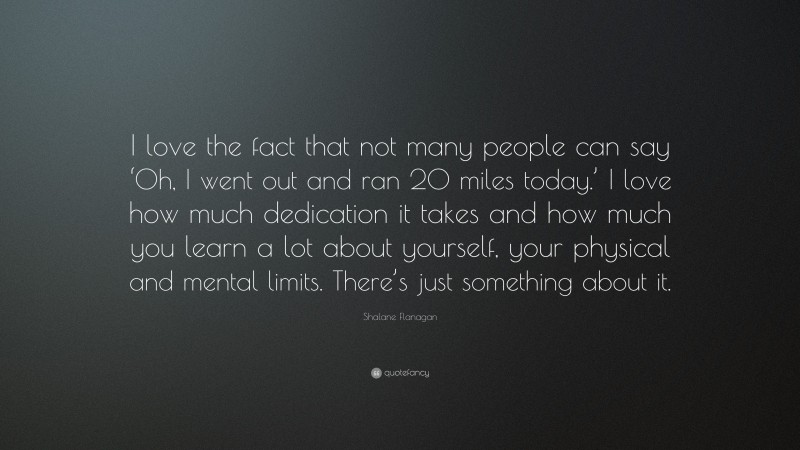 Shalane Flanagan Quote: “I love the fact that not many people can say ‘Oh, I went out and ran 20 miles today.’ I love how much dedication it takes and how much you learn a lot about yourself, your physical and mental limits. There’s just something about it.”