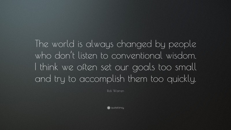 Rick Warren Quote: “The world is always changed by people who don’t listen to conventional wisdom. I think we often set our goals too small and try to accomplish them too quickly.”